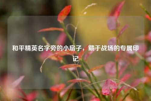 和平精英名字旁的小扇子,藏于战场的专属印记