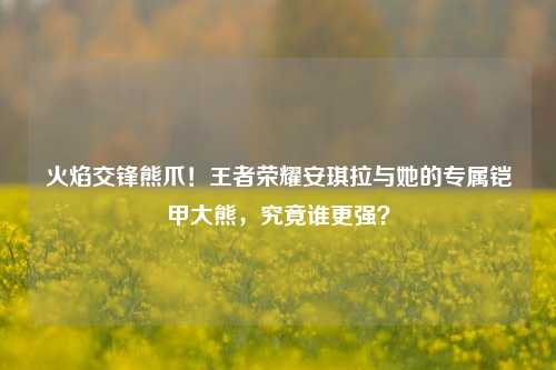 火焰交锋熊爪!王者荣耀安琪拉与她的专属铠甲大熊,究竟谁更强?