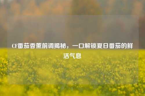 CF番茄香薰前调揭秘，一口解锁夏日番茄的鲜活气息