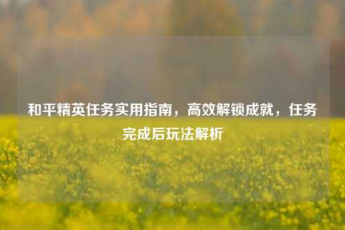 和平精英任务实用指南,高效解锁成就,任务完成后玩法解析