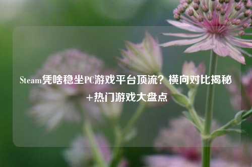 Steam凭啥稳坐PC游戏平台顶流?横向对比揭秘+热门游戏大盘点