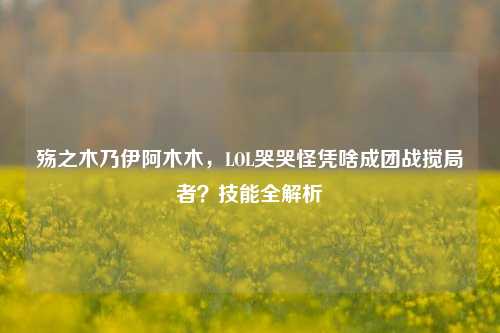 殇之木乃伊阿木木,LOL哭哭怪凭啥成团战搅局者?技能全解析