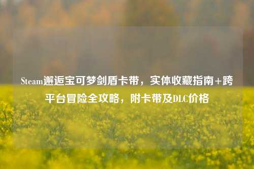 Steam邂逅宝可梦剑盾卡带,实体收藏指南+跨平台冒险全攻略,附卡带及DLC价格