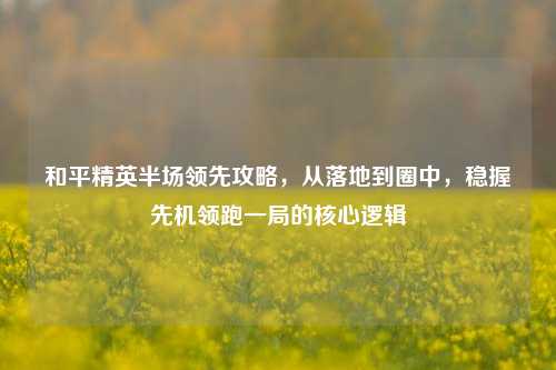 和平精英半场领先攻略,从落地到圈中,稳握先机领跑一局的核心逻辑
