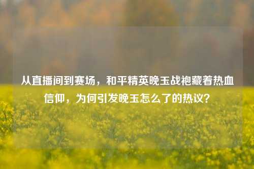从直播间到赛场，和平精英晚玉战袍藏着热血信仰，为何引发晚玉怎么了的热议？