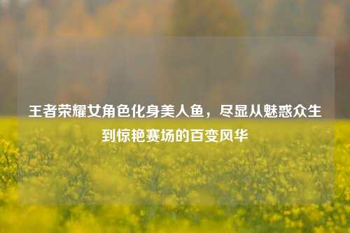 王者荣耀女角色化身美人鱼,尽显从魅惑众生到惊艳赛场的百变风华