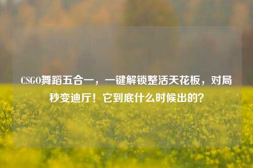 CSGO舞蹈五合一,一键解锁整活天花板,对局秒变迪厅!它到底什么时候出的?