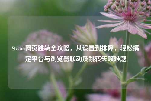 Steam网页跳转全攻略,从设置到排障,轻松搞定平台与浏览器联动及跳转失败难题