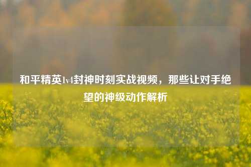 和平精英1v4封神时刻实战视频,那些让对手绝望的神级动作解析