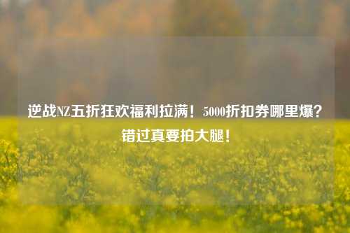逆战NZ五折狂欢福利拉满!5000折扣券哪里爆?错过真要拍大腿!