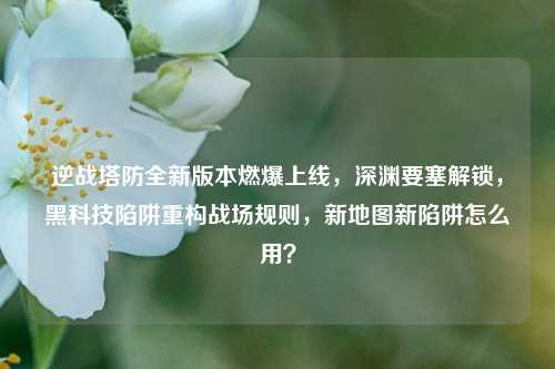 逆战塔防全新版本燃爆上线,深渊要塞解锁,黑科技陷阱重构战场规则,新地图新陷阱怎么用?