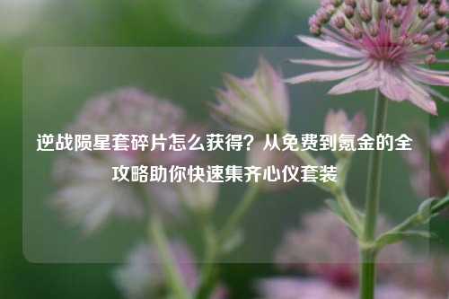 逆战陨星套碎片怎么获得？从免费到氪金的全攻略助你快速集齐心仪套装