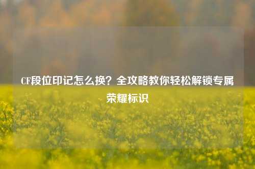 CF段位印记怎么换?全攻略教你轻松解锁专属荣耀标识