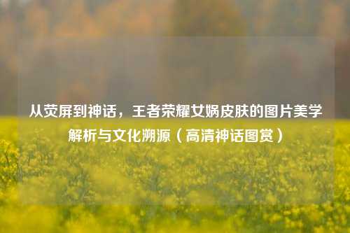 从荧屏到神话,王者荣耀女娲皮肤的图片美学解析与文化溯源(高清神话图赏)