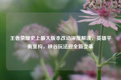 王者荣耀史上最大版本改动深度解读,英雄平衡重构,峡谷玩法迎全新变革