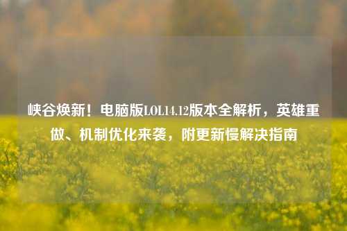 峡谷焕新!电脑版LOL14.12版本全解析,英雄重做、机制优化来袭,附更新慢解决指南