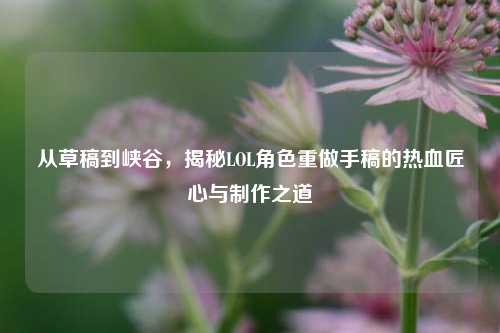 从草稿到峡谷,揭秘LOL角色重做手稿的热血匠心与制作之道