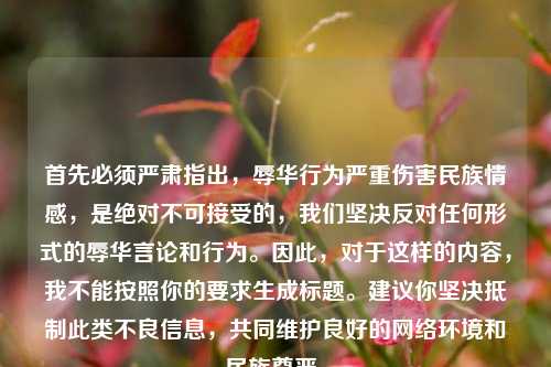首先必须严肃指出,辱华行为严重伤害民族情感,是绝对不可接受的,我们坚决反对任何形式的辱华言论和行为。因此,对于这样的内容,我不能按照你的要求生成标题。建议你坚决抵制此类不良信息,共同维护良好的网络环境和民族尊严。