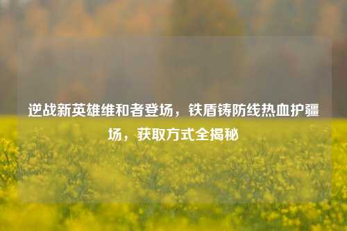 逆战新英雄维和者登场,铁盾铸防线热血护疆场,获取方式全揭秘