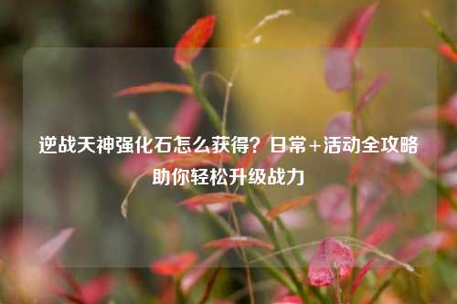 逆战天神强化石怎么获得？日常+活动全攻略助你轻松升级战力