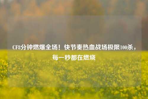 CF8分钟燃爆全场!快节奏热血战场极限100杀,每一秒都在燃烧