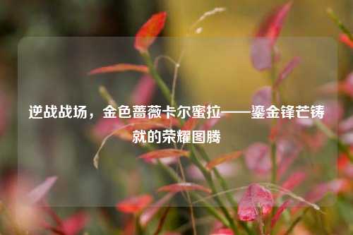 逆战战场,金色蔷薇卡尔蜜拉——鎏金锋芒铸就的荣耀图腾