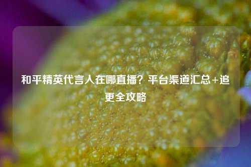 和平精英代言人在哪直播?平台渠道汇总+追更全攻略