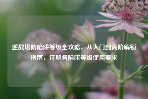 逆战塔防陷阱等级全攻略,从入门到高阶解锁指南,详解各陷阱等级使用要求