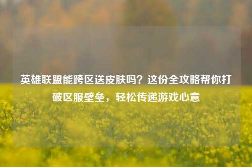 英雄联盟能跨区送皮肤吗？这份全攻略帮你打破区服壁垒，轻松传递游戏心意