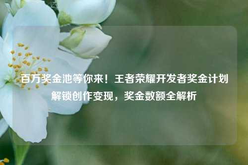 百万奖金池等你来！王者荣耀开发者奖金计划解锁创作变现，奖金数额全解析