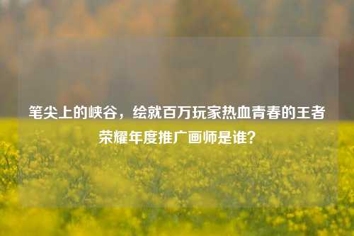 笔尖上的峡谷,绘就百万玩家热血青春的王者荣耀年度推广画师是谁?