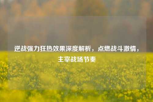 逆战强力狂热效果深度解析,点燃战斗激情,主宰战场节奏