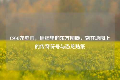CSGO龙壁画,硝烟里的东方图腾,刻在地图上的传奇符号与恐龙贴纸