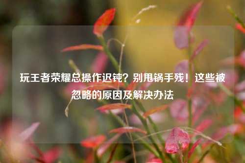 玩王者荣耀总操作迟钝?别甩锅手残!这些被忽略的原因及解决办法