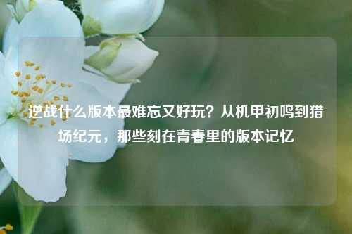 逆战什么版本最难忘又好玩?从机甲初鸣到猎场纪元,那些刻在青春里的版本记忆