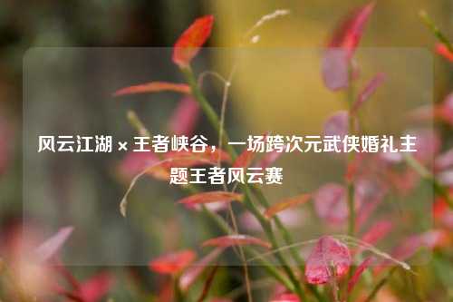 风云江湖×王者峡谷，一场跨次元武侠婚礼主题王者风云赛
