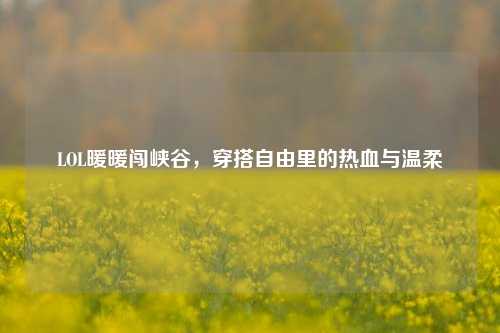 LOL暖暖闯峡谷,穿搭自由里的热血与温柔