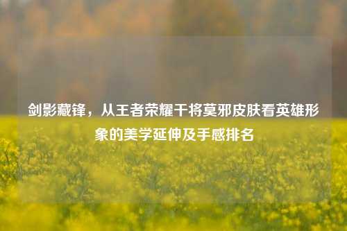 剑影藏锋,从王者荣耀干将莫邪皮肤看英雄形象的美学延伸及手感排名