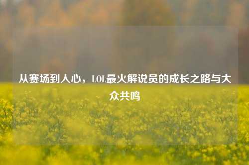 从赛场到人心,LOL最火解说员的成长之路与大众共鸣
