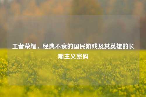 王者荣耀,经典不衰的国民游戏及其英雄的长期主义密码