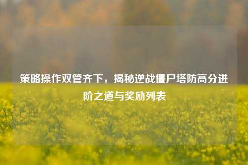 策略操作双管齐下,揭秘逆战僵尸塔防高分进阶之道与奖励列表