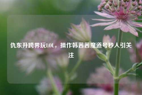 仇东升跨界玩LOL，操作韩茜茜魔道号秒人引关注